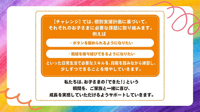 「服のボタンを留められるようになりたい」「靴紐を結べるようになりたい」といったお子様に必要な日常的なスキルを個別支援計画に基づいて課題に取り組みます。
